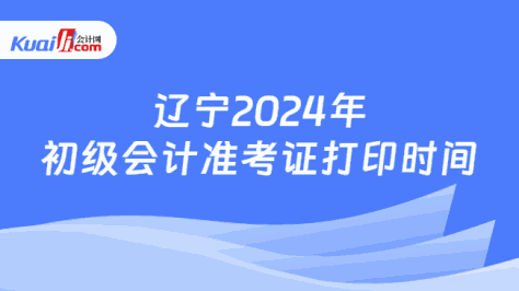 辽宁2024年\n初级会计准考证打印时间