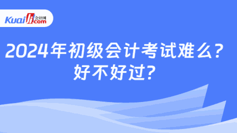 2024年初级会计考试难么？\n好不好过？