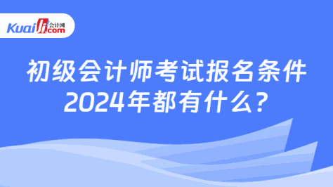 初级会计师考试报名条件\n2024年都有什么?