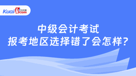 中级会计考试\n报考地区选择错了会怎样?