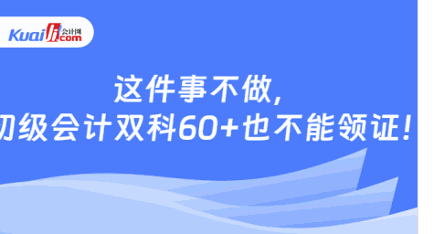 这件事不做，\n初级会计双科60+也不能领证！