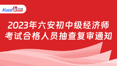 2023年六安初中级经济师\n考试合格人员抽查复审通知