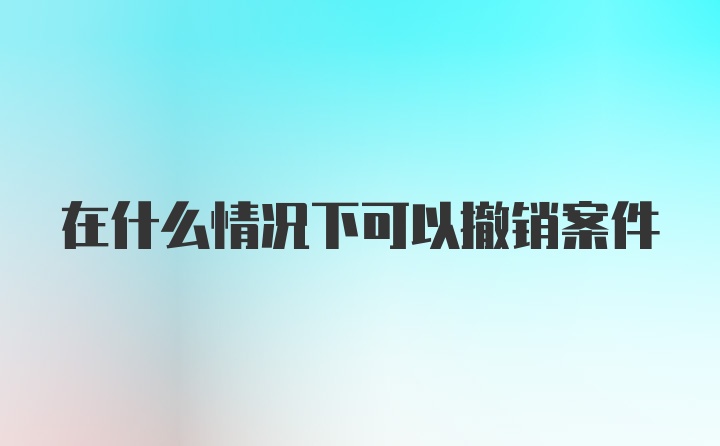 在什么情况下可以撤销案件