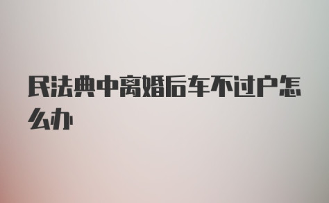 民法典中离婚后车不过户怎么办