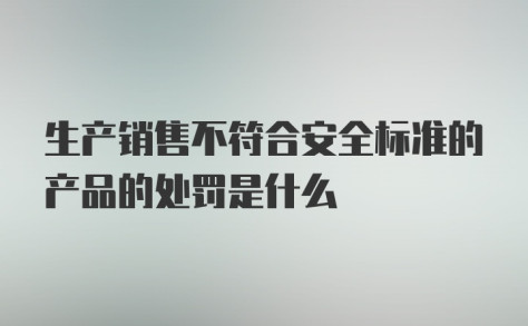 生产销售不符合安全标准的产品的处罚是什么