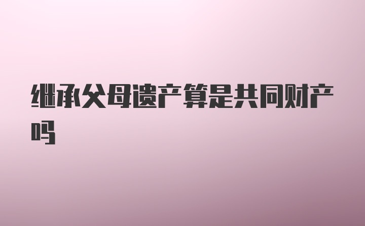 继承父母遗产算是共同财产吗