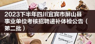 2023下半年四川宜宾市屏山县事业单位考核招聘递补体检公告（第二批）