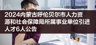 2024内蒙古呼伦贝尔市人力资源和社会保障局所属事业单位引进人才6人公告