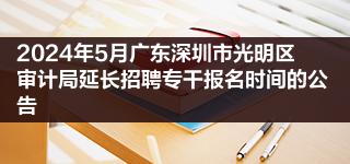 2024年5月广东深圳市光明区审计局延长招聘专干报名时间的公告