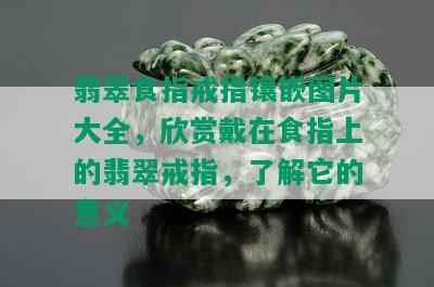 翡翠食指戒指镶嵌图片大全，欣赏戴在食指上的翡翠戒指，了解它的意义